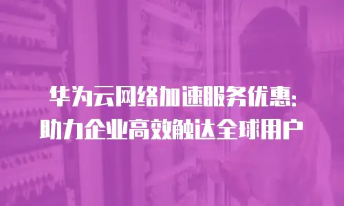华为云网络加速服务优惠：助力企业高效触达全球用户