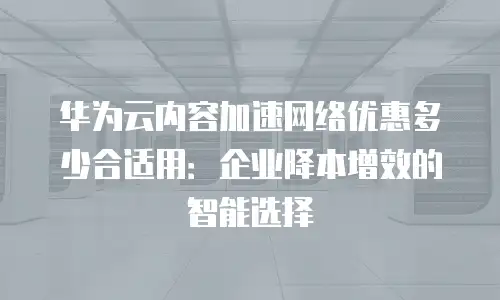 华为云内容加速网络优惠多少合适用：企业降本增效的智能选择