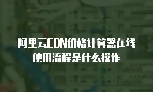 阿里云CDN价格计算器在线使用流程是什么操作