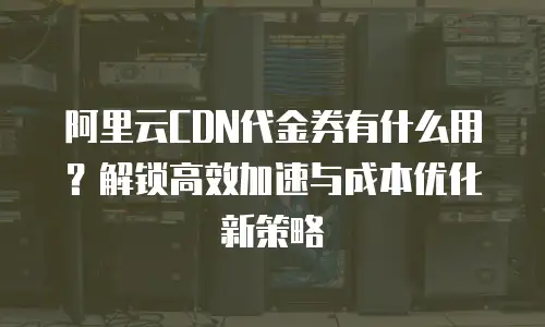 阿里云CDN代金券有什么用？解锁高效加速与成本优化新策略
