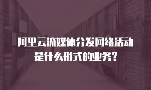 阿里云流媒体分发网络活动是什么形式的业务？