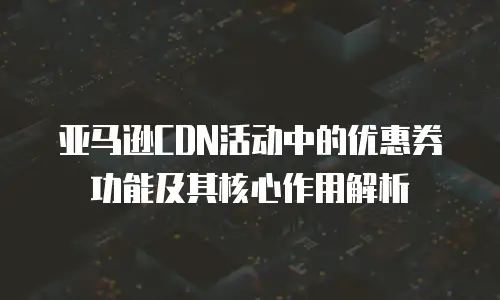 亚马逊CDN活动中的优惠券功能及其核心作用解析