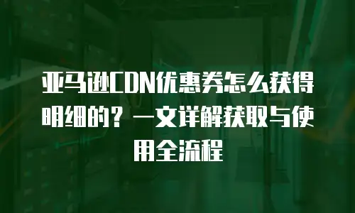 亚马逊CDN优惠券怎么获得明细的？一文详解获取与使用全流程