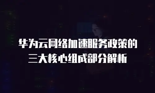 华为云网络加速服务政策的三大核心组成部分解析