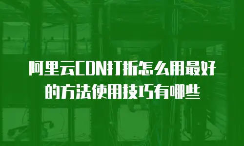 阿里云CDN打折怎么用最好的方法使用技巧有哪些