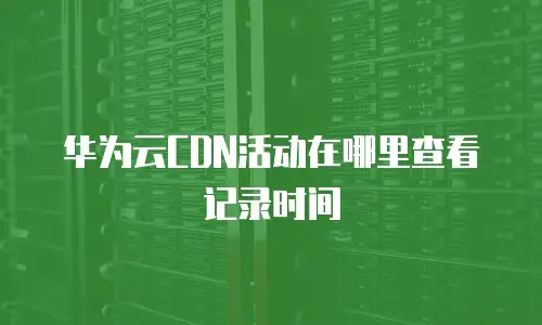 华为云CDN活动在哪里查看记录时间