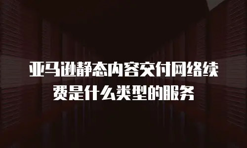 亚马逊静态内容交付网络续费是什么类型的服务