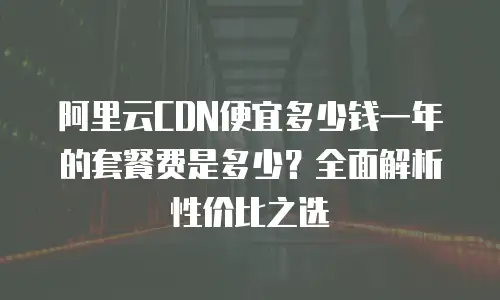 阿里云CDN便宜多少钱一年的套餐费是多少？全面解析性价比之选