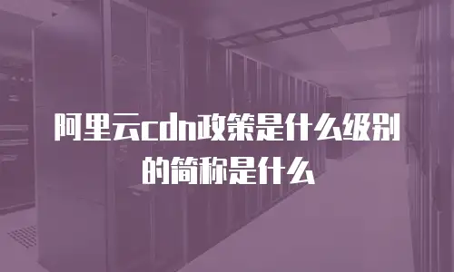 阿里云cdn政策是什么级别的简称是什么