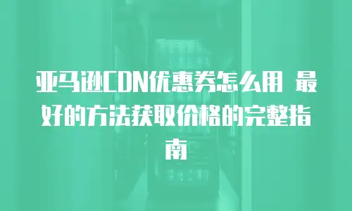 亚马逊CDN优惠券怎么用 最好的方法获取价格的完整指南