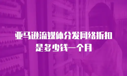 亚马逊流媒体分发网络折扣是多少钱一个月