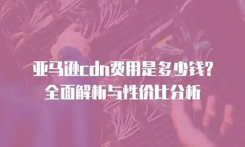 亚马逊cdn费用是多少钱？全面解析与性价比分析
