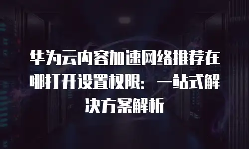 华为云内容加速网络推荐在哪打开设置权限：一站式解决方案解析