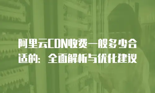 阿里云CDN收费一般多少合适的：全面解析与优化建议