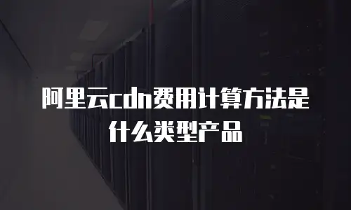 阿里云cdn费用计算方法是什么类型产品