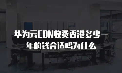 华为云CDN收费香港多少一年的钱合适吗为什么