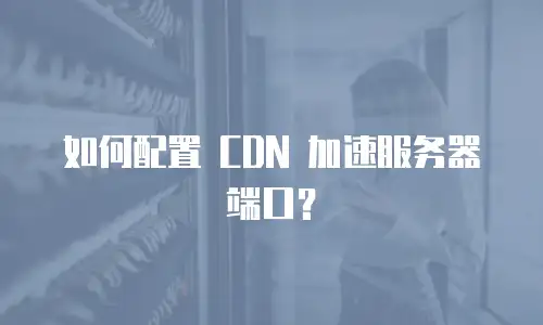 如何配置 CDN 加速服务器端口？