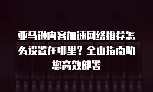 亚马逊内容加速网络推荐怎么设置在哪里？全面指南助您高效部署