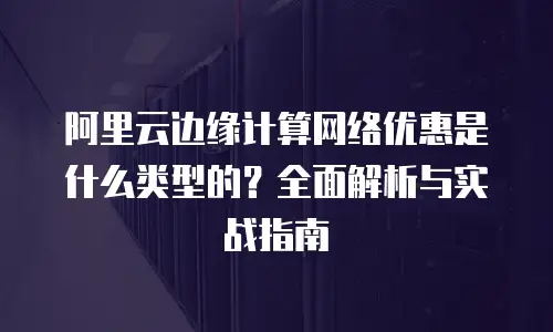 阿里云边缘计算网络优惠是什么类型的？全面解析与实战指南