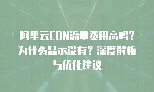 阿里云CDN流量费用高吗？为什么显示没有？深度解析与优化建议