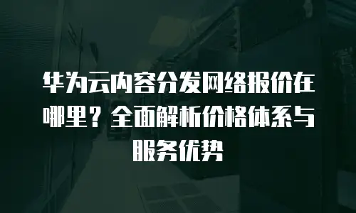 华为云内容分发网络报价在哪里？全面解析价格体系与服务优势