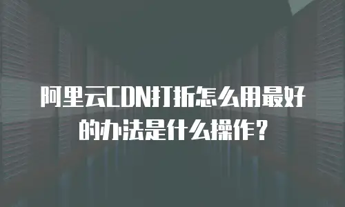 阿里云CDN打折怎么用最好的办法是什么操作？