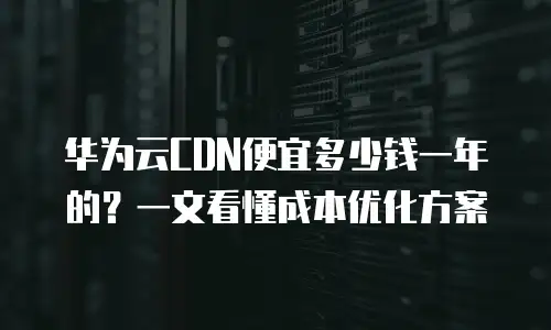 华为云CDN便宜多少钱一年的？一文看懂成本优化方案