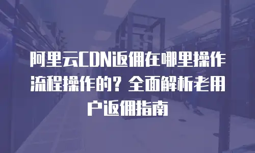 阿里云CDN返佣在哪里操作流程操作的？全面解析老用户返佣指南