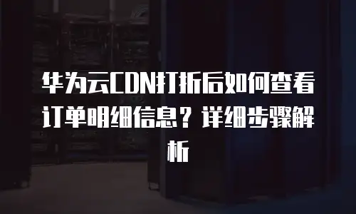 华为云CDN打折后如何查看订单明细信息？详细步骤解析
