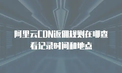 阿里云CDN返佣规则在哪查看记录时间和地点