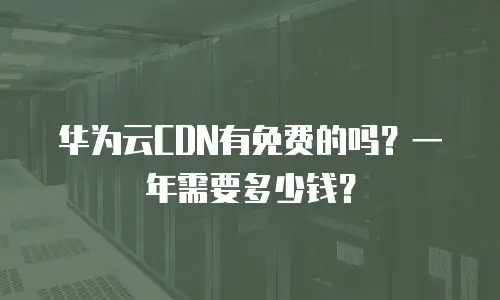 华为云CDN有免费的吗？一年需要多少钱？