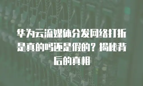 华为云流媒体分发网络打折是真的吗还是假的？揭秘背后的真相