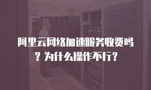阿里云网络加速服务收费吗？为什么操作不行？