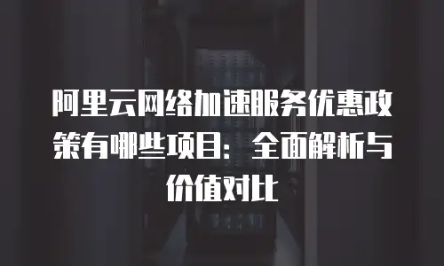 阿里云网络加速服务优惠政策有哪些项目：全面解析与价值对比