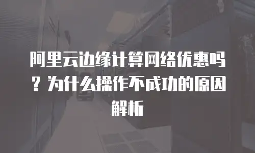 阿里云边缘计算网络优惠吗？为什么操作不成功的原因解析
