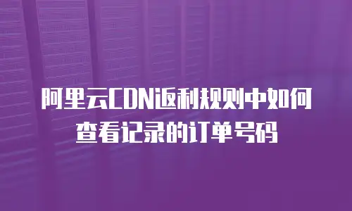 阿里云CDN返利规则中如何查看记录的订单号码