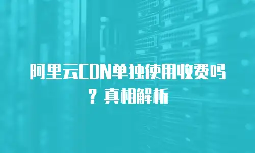 阿里云CDN单独使用收费吗？真相解析