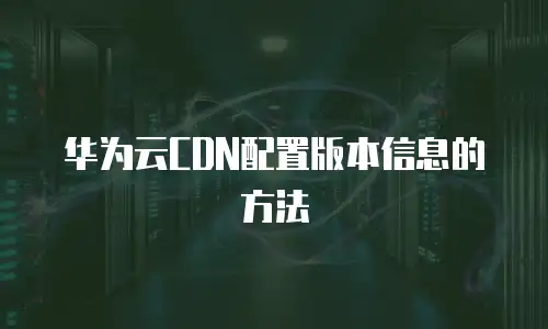 华为云CDN配置版本信息的方法