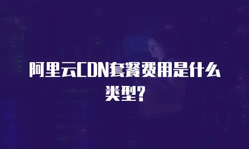 阿里云CDN套餐费用是什么类型?