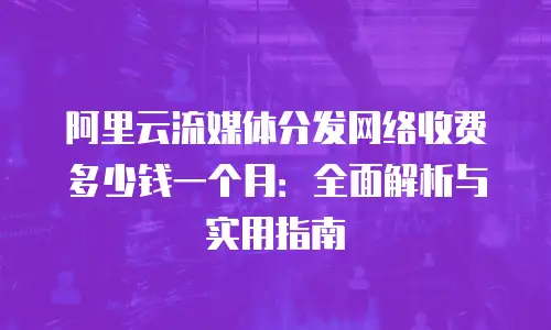阿里云流媒体分发网络收费多少钱一个月：全面解析与实用指南