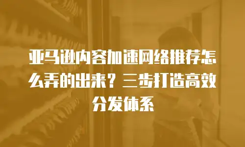 亚马逊内容加速网络推荐怎么弄的出来？三步打造高效分发体系