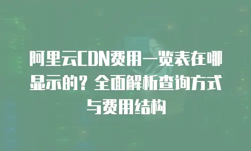 阿里云CDN费用一览表在哪显示的？全面解析查询方式与费用结构