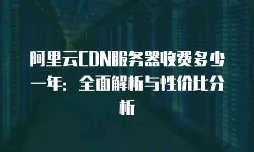 阿里云CDN服务器收费多少一年：全面解析与性价比分析