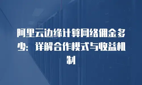 阿里云边缘计算网络佣金多少：详解合作模式与收益机制