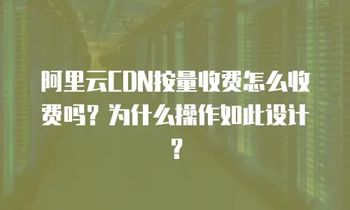阿里云CDN按量收费怎么收费吗？为什么操作如此设计？