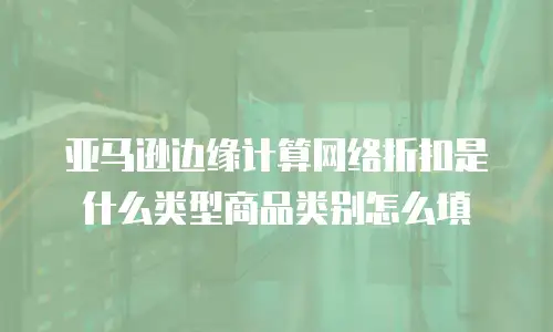 亚马逊边缘计算网络折扣是什么类型商品类别怎么填
