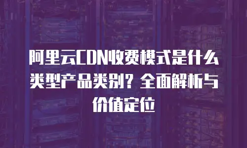 阿里云CDN收费模式是什么类型产品类别？全面解析与价值定位