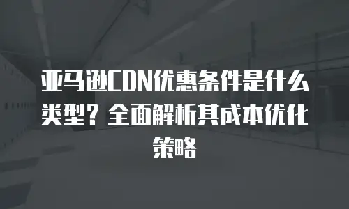 亚马逊CDN优惠条件是什么类型？全面解析其成本优化策略