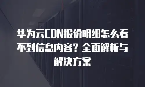 华为云CDN报价明细怎么看不到信息内容？全面解析与解决方案