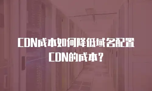 CDN成本如何降低域名配置CDN的成本？